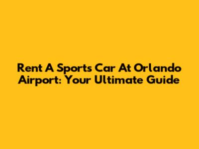 Rent A Sports Car At Orlando Airport: Your Ultimate Guide