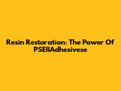 Resin Restoration: The Power Of PSEIIAdhesivese