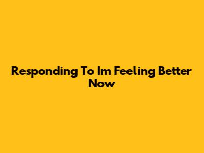 Responding To "I'm Feeling Better Now"