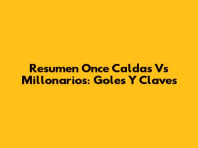 Resumen Once Caldas Vs Millonarios: Goles Y Claves