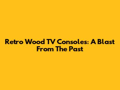 Retro Wood TV Consoles: A Blast From The Past