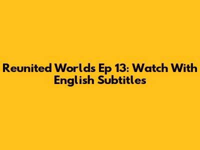 Reunited Worlds Ep 13: Watch With English Subtitles