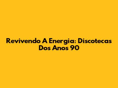 Revivendo A Energia: Discotecas Dos Anos 90