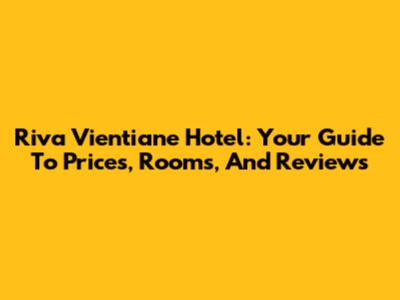 Riva Vientiane Hotel: Your Guide To Prices, Rooms, And Reviews