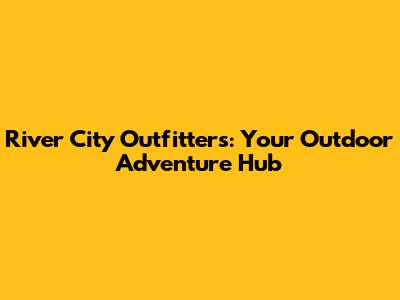 River City Outfitters: Your Outdoor Adventure Hub