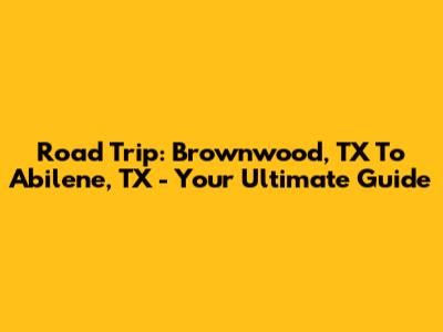 Road Trip: Brownwood, TX To Abilene, TX - Your Ultimate Guide