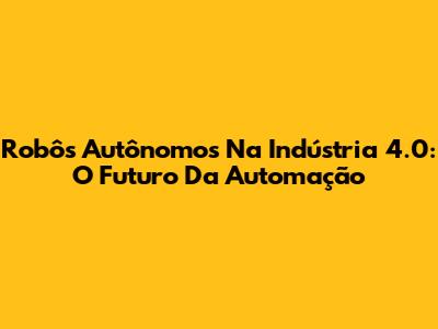 Robôs Autônomos Na Indústria 4.0: O Futuro Da Automação