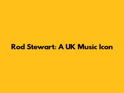 Rod Stewart: A UK Music Icon