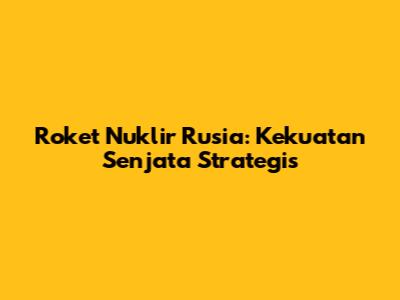 Roket Nuklir Rusia: Kekuatan Senjata Strategis