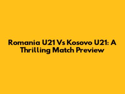 Romania U21 Vs Kosovo U21: A Thrilling Match Preview