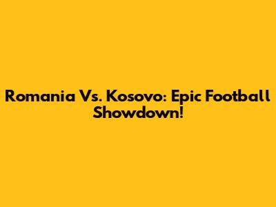 Romania Vs. Kosovo: Epic Football Showdown!