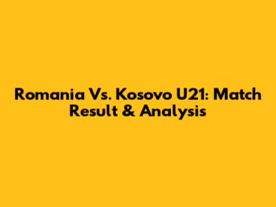Romania Vs. Kosovo U21: Match Result & Analysis