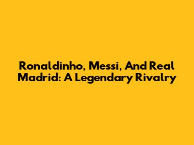 Ronaldinho, Messi, And Real Madrid: A Legendary Rivalry