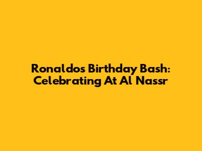 Ronaldo's Birthday Bash: Celebrating At Al Nassr
