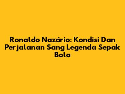 Ronaldo Nazário: Kondisi Dan Perjalanan Sang Legenda Sepak Bola