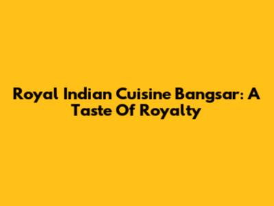 Royal Indian Cuisine Bangsar: A Taste Of Royalty