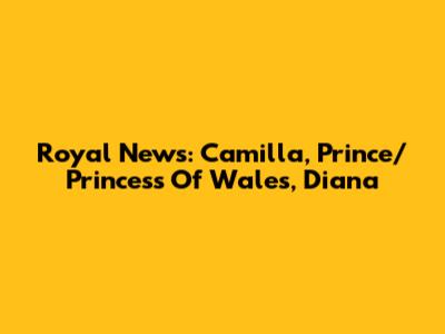 Royal News: Camilla, Prince/Princess Of Wales, Diana