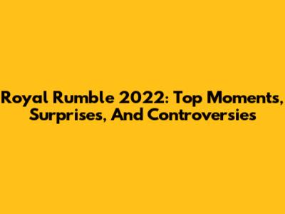 Royal Rumble 2022: Top Moments, Surprises, And Controversies