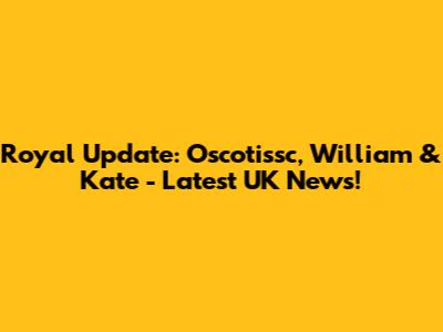 Royal Update: Oscotissc, William & Kate - Latest UK News!
