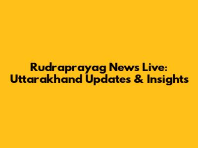 Rudraprayag News Live: Uttarakhand Updates & Insights
