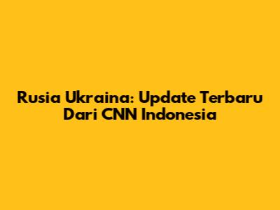 Rusia Ukraina: Update Terbaru Dari CNN Indonesia