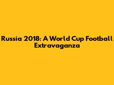 Russia 2018: A World Cup Football Extravaganza