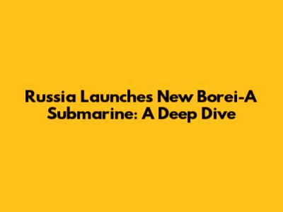 Russia Launches New Borei-A Submarine: A Deep Dive