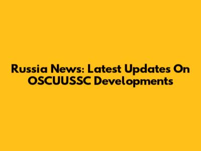 Russia News: Latest Updates On OSCUUSSC Developments