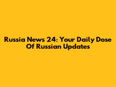 Russia News 24: Your Daily Dose Of Russian Updates