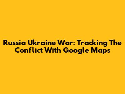 Russia Ukraine War: Tracking The Conflict With Google Maps