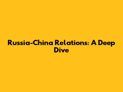 Russia-China Relations: A Deep Dive