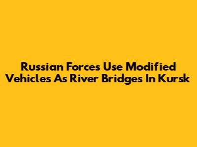 Russian Forces Use Modified Vehicles As River Bridges In Kursk