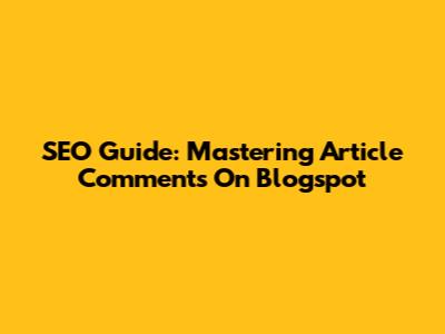 SEO Guide: Mastering Article Comments On Blogspot