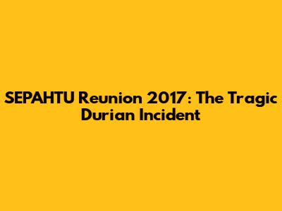 SEPAHTU Reunion 2017: The Tragic Durian Incident