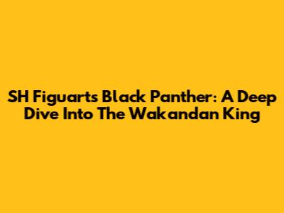 SH Figuarts Black Panther: A Deep Dive Into The Wakandan King
