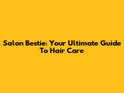 Salon Bestie: Your Ultimate Guide To Hair Care