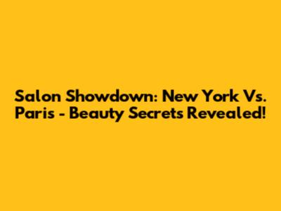 Salon Showdown: New York Vs. Paris - Beauty Secrets Revealed!