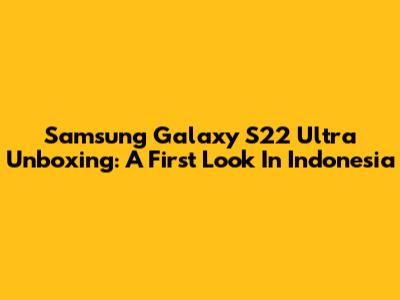 Samsung Galaxy S22 Ultra Unboxing: A First Look In Indonesia