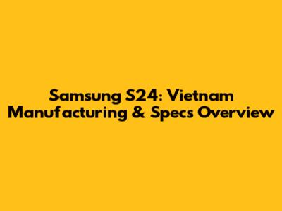 Samsung S24: Vietnam Manufacturing & Specs Overview