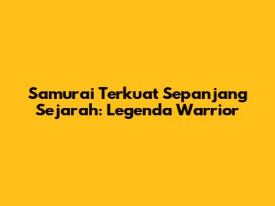 Samurai Terkuat Sepanjang Sejarah: Legenda Warrior