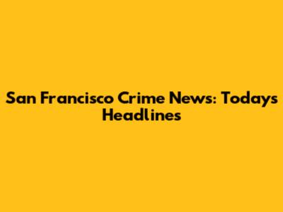 San Francisco Crime News: Today's Headlines