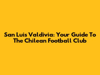 San Luis Valdivia: Your Guide To The Chilean Football Club