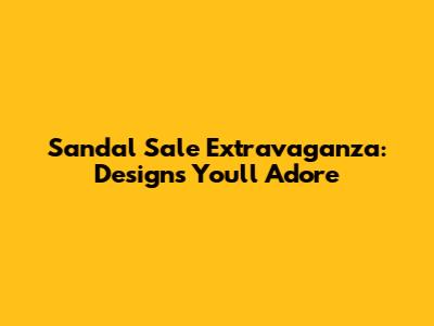 Sandal Sale Extravaganza: Designs You'll Adore