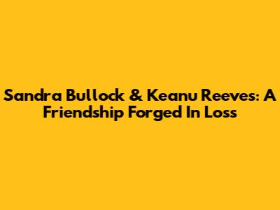 Sandra Bullock & Keanu Reeves: A Friendship Forged In Loss