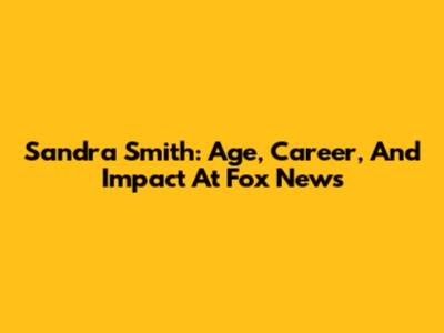 Sandra Smith: Age, Career, And Impact At Fox News