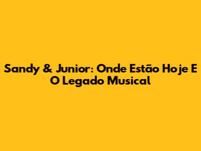 Sandy & Junior: Onde Estão Hoje E O Legado Musical