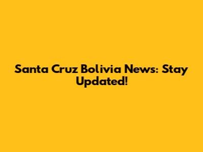 Santa Cruz Bolivia News: Stay Updated!