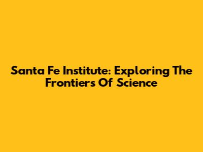 Santa Fe Institute: Exploring The Frontiers Of Science