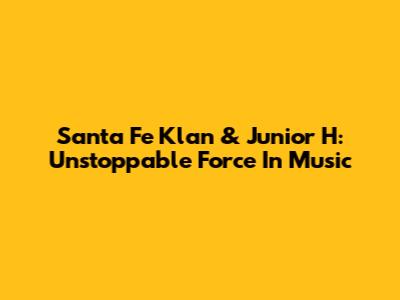 Santa Fe Klan & Junior H: Unstoppable Force In Music