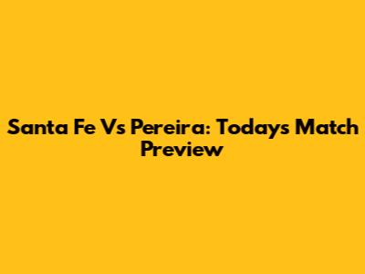 Santa Fe Vs Pereira: Today's Match Preview